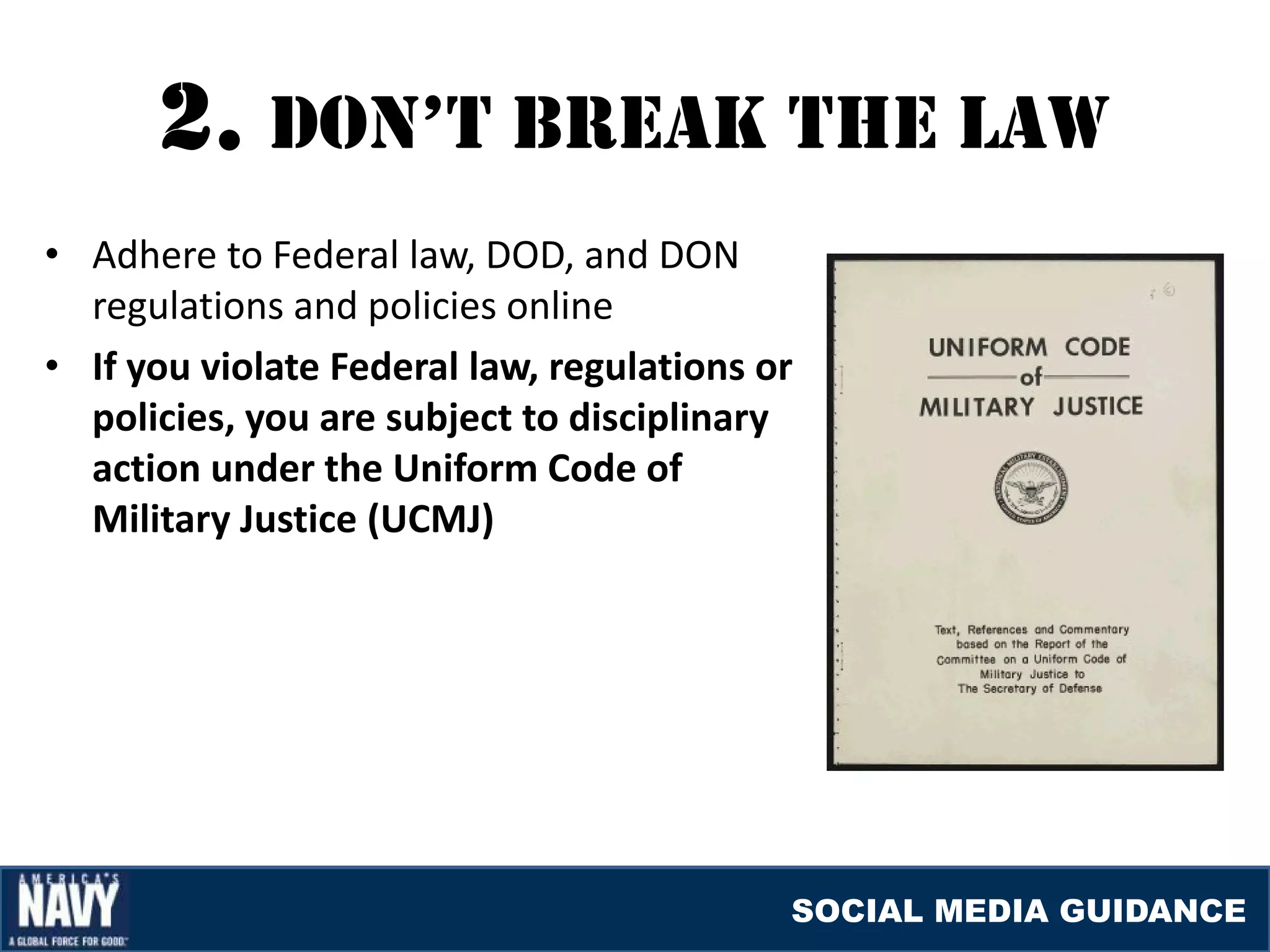 2. DON’T brEaK THE laW
• Adhere to Federal law, DOD, and DON
  regulations and policies online
• If you violate Federal law, regulations or
  policies, you are subject to disciplinary
  action under the Uniform Code of
  Military Justice (UCMJ)




                                           SOCIAL MEDIA GUIDANCE
 