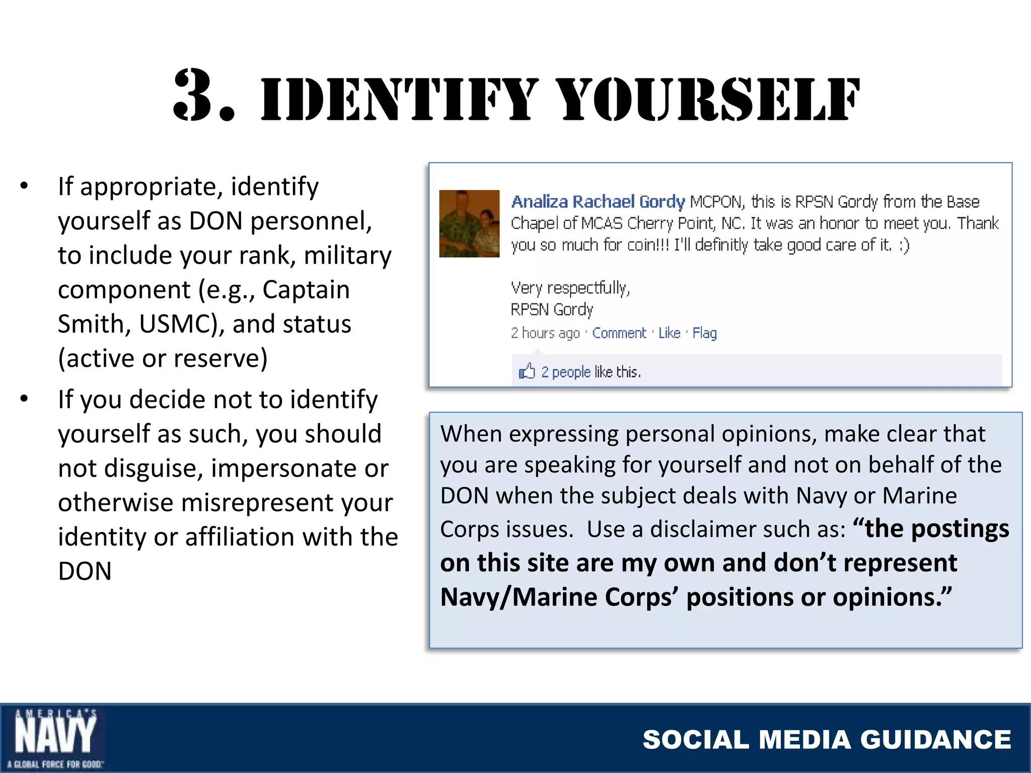 3. IDENTIfY YOUrSElf
•   If appropriate, identify
    yourself as DON personnel,
    to include your rank, military
    component (e.g., Captain
    Smith, USMC), and status
    (active or reserve)
•   If you decide not to identify
    yourself as such, you should       When expressing personal opinions, make clear that
    not disguise, impersonate or       you are speaking for yourself and not on behalf of the
    otherwise misrepresent your        DON when the subject deals with Navy or Marine
    identity or affiliation with the   Corps issues. Use a disclaimer such as: “the postings
    DON                                on this site are my own and don’t represent
                                       Navy/Marine Corps’ positions or opinions.”



                                                          SOCIAL MEDIA GUIDANCE
 