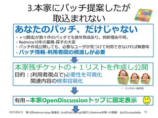 2017/05/13 第12回redmine.tokyo 勉強会 UnofficlaCookingの紹介とRedmine本家への貢献 @y503unavailable 12
3.本家にパッチ提案したが
取込まれない
あなたのパッチ、だけじゃない
・＋1(賛成)が数十件のパッチでも数年熟成あり。判断理由不明。
・Redmine10年の蓄積-探すの大変
・パッチ作成公開しても、必要なユーザが見つけて利用できなければ無意味
・パッチ情報-利用者間の橋渡しが必要
本家残チケットの＋１リストを作成し公開
目的：(利用者視点で)必要性を可視化
関連内容の検索容易化
有用→本家OpenDiscussionトップに固定表示
↑ パッチの+1座布団
 