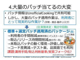 2017/05/13 第12回redmine.tokyo 勉強会 UnofficlaCookingの紹介とRedmine本家への貢献 @y503unavailable 14
4.大量のパッチ当てるの大変
• パッチ情報はUnofficialCookingで共有可能
• しかし、大量のパッチ適用作業は、利用者に
とって現実的な作業か？(手間・競合-動作リスク）
• 標準＋選定パッチ適用済のパッケージ(案)
→利用者の手間削減(標準同等にインストール）
→取込/リリース待期間削減(数か月～年)
→未取込パッチの動く環境→評価し易い
→コード差異減→テスト楽、品質面でも有利
課題:運用手間/取込判断基準/実質フォーク化?
(toot.redmine.jp での議論成果)
ごった煮版
(仮称)
(注:実施未定・検討中段階)
 