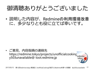2017/05/13 第12回redmine.tokyo 勉強会 UnofficlaCookingの紹介とRedmine本家への貢献 @y503unavailable 17
御清聴ありがとうございました
• 説明した内容が、Redmineの利用環境改善
に、多少なりとも役に立てば幸いです。
• ご意見、内容指摘の連絡先
https://redmine.tokyo/projects/unofficialcooking
y503unavailable@ toot.redmine.jp
 