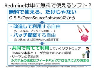2017/05/13 第12回redmine.tokyo 勉強会 UnofficlaCookingの紹介とRedmine本家への貢献 @y503unavailable 4
１.Redmineは単に無料で使えるソフト？
無料で使える、だけじゃない
ＯＳＳ(OpenSourceSoftware)だから
・改造して利用する自由
(ソース改造、プラグイン利用、、）
・パッチ提案する自由
(取り込まれれば将来のVerUp追随不要）
・共同で育てて利用していくソフトウェア
Redmine本家とユーザ会はそのための場所
・リーマンの第3法則
システムの進化はフィードバックプロセスにより決まる
http://forza.cocolog-nifty.com/blog/2012/08/post-9619.html
 