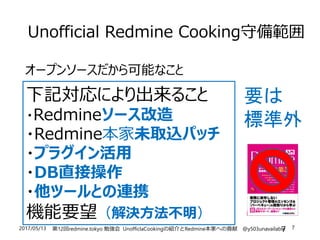 2017/05/13 第12回redmine.tokyo 勉強会 UnofficlaCookingの紹介とRedmine本家への貢献 @y503unavailable 7
Unofficial Redmine Cooking守備範囲
オープンソースだから可能なこと
7
下記対応により出来ること
・Redmineソース改造
・Redmine本家未取込パッチ
・プラグイン活用
・DB直接操作
・他ツールとの連携
機能要望（解決方法不明）
要は
標準外
 