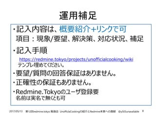 2017/05/13 第12回redmine.tokyo 勉強会 UnofficlaCookingの紹介とRedmine本家への貢献 @y503unavailable 8
運用補足
・記入内容は、概要紹介+リンクで可
項目：現象/要望、解決策、対応状況、補足
・記入手順
https://redmine.tokyo/projects/unofficialcooking/wiki
テンプレ埋めてください。
・要望/質問の回答保証はありません。
・正確性の保証もありません。
・Redmine.Tokyoのユーザ登録要
名前は実名で無くとも可
 