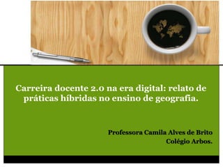 Carreira docente 2.0 na era digital: relato de
práticas híbridas no ensino de geografia.
Professora Camila Alves de Brito
Colégio Arbos.
 