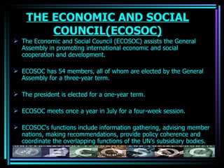 THE ECONOMIC AND SOCIAL COUNCIL(ECOSOC) The Economic and Social Council (ECOSOC) assists the General Assembly in promoting international economic and social cooperation and development. ECOSOC has 54 members, all of whom are elected by the General Assembly for a three-year term. The president is elected for a one-year term. ECOSOC meets once a year in July for a four-week session. ECOSOC's functions include information gathering, advising member nations, making recommendations, provide policy  coherence  and coordinate the overlapping functions of the UN’s subsidiary bodies.  OJASWITA (MBA-IB) 