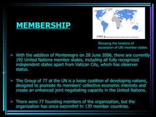 MEMBERSHIP With the addition of  Montenegro  on 28 June 2006, there are currently 192  United Nations member states , including all fully recognized independent  states  apart from  Vatican City , which has observer status. The  Group of 77  at the UN is a loose coalition of  developing nations , designed to promote its members' collective  economic  interests and create an enhanced joint negotiating capacity in the United Nations. There were 77 founding members of the organization, but the organization has since expanded to 130 member countries.                                                                   Showing the timeline of accession of UN member states OJASWITA (MBA-IB) 