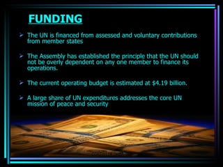FUNDING The UN is financed from assessed and voluntary contributions from member states The Assembly has established the principle that the UN should not be overly dependent on any one member to finance its operations.  The current operating budget is estimated at $4.19 billion. A large share of UN expenditures addresses the core UN mission of peace and security OJASWITA (MBA-IB) 