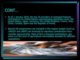 CONT… As of 1 January 2010, the top 10 providers of assessed financial contributions to United Nations peacekeeping operations were: the  United States ,  Japan ,  Germany , the  United Kingdom ,  France ,  Italy ,  China ,  Canada ,  Spain  and the  Republic of Korea .   Special UN programmes not included in the regular budget (such as UNICEF and  UNDP ) are financed by voluntary contributions from member governments. Most of this is financial contributions, but some is in the form of agricultural  commodities  donated for afflicted populations.  OJASWITA (MBA-IB) 