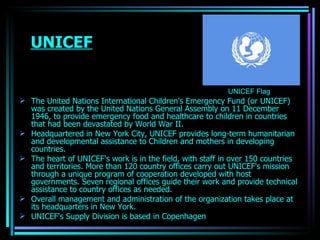 UNICEF The United Nations International Children's Emergency Fund (or UNICEF) was created by the United Nations General Assembly on 11 December 1946, to provide emergency food and healthcare to children in countries that had been devastated by World War II.  Headquartered in New York City, UNICEF provides long-term humanitarian and developmental assistance to Children and mothers in developing countries. The heart of UNICEF's work is in the field, with staff in over 150 countries and territories. More than 120 country offices carry out UNICEF's mission through a unique program of cooperation developed with host governments. Seven regional offices guide their work and provide technical assistance to country offices as needed. Overall management and administration of the organization takes place at its headquarters in New York.  UNICEF's Supply Division is based in Copenhagen  UNICEF Flag OJASWITA (MBA-IB) 