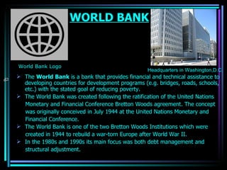 WORLD BANK The  World Bank  is a  bank  that provides financial and technical assistance to developing countries for development programs (e.g. bridges, roads, schools, etc.) with the stated goal of reducing  poverty . The World Bank was created following the ratification of the United Nations Monetary and Financial Conference Bretton Woods agreement. The concept was originally conceived in July 1944 at the United Nations Monetary and Financial Conference. The World Bank is one of the two  Bretton Woods Institutions  which were created in 1944 to rebuild a war-torn  Europe  after  World War II . In the 1980s and 1990s its main focus was both debt management and structural adjustment. Headquarters in Washington,D.C. [ edit ] Millennium Development Goals World Bank Logo OJASWITA (MBA-IB)                                          