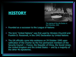 HISTORY Founded as a successor to the  League of Nations The term "United Nations" was first used by  Winston Churchill  and  Franklin D.   Roosevelt , in the 1942  Declaration by United Nations   The UN officially came into existence on 24 October 1945 upon ratification of the Charter by the five permanent members of the  Security Council  —  France , the  Republic of China , the  Soviet Union , the  United Kingdom  and the United  States  — and by a majority of the other 46 signatories. The signing of the  UN Charter  in  San Francisco , 1945   OJASWITA (MBA-IB) 