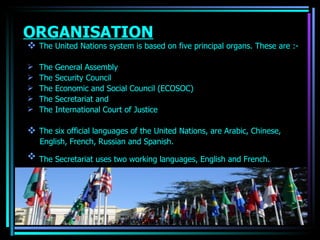 ORGANISATION The United Nations system is based on five principal organs. These are :- The General Assembly The Security Council The Economic and Social Council (ECOSOC) The Secretariat and  The International Court of Justice The six official  languages  of the United Nations, are Arabic, Chinese, English, French, Russian and Spanish. The Secretariat uses two working languages,  English  and  French .   OJASWITA (MBA-IB) 