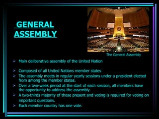 GENERAL ASSEMBLY Main  deliberative assembly  of the United Nation  Composed of all  United Nations member states   The assembly meets in regular yearly sessions under a president elected from among the member states. Over a two-week period at the start of each session, all members have the opportunity to address the assembly. A two-thirds majority of those present and voting is required for voting on important questions. Each member country has one vote.   The General Assembly   OJASWITA (MBA-IB) 