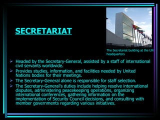 SECRETARIAT Headed by the Secretary-General, assisted by a staff of international civil servants worldwide.  Provides studies, information, and facilities needed by United Nations bodies for their meetings. The Secretary-General alone is responsible for staff selection.  The Secretary-General's duties include helping resolve international disputes, administering peacekeeping operations, organizing international conferences, gathering information on the implementation of Security Council decisions, and consulting with member governments regarding various initiatives.  The Secretariat building at the UN headquarters OJASWITA (MBA-IB) 