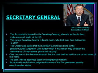 SECRETARY GENERAL The Secretariat is headed by the  Secretary-General , who acts as the  de facto spokesman and leader of the UN.  The current Secretary-General is  Ban ki-moon , who took over from  Kofi Annan in 2007  The Charter also states that the Secretary-General can bring to the  Security Council 's attention "any matter which in his opinion may threaten the maintenance of international  peace  and security“. Over the years it has become accepted that the post shall be held for one or two  terms  of five years. The post shall be appointed based on geographical rotation. Secretary-General shall not originate from one of the five permanent security council member states. The current secretary  General Ban ki-Moon OJASWITA (MBA-IB) 