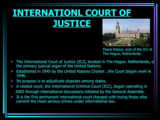 INTERNATIONL COURT OF JUSTICE The International Court of Justice (ICJ), located in  The Hague ,  Netherlands , is the primary judicial organ of the United Nations.  Established in 1945 by the United Nations Charter , the Court began work in 1946.   Its purpose is to adjudicate disputes among states. A related court, the  International Criminal Court  (ICC), began operating in 2002 through international discussions initiated by the General Assembly. It is the first permanent international court charged with trying those who commit the most serious crimes under international law.  Peace Palace, seat of the ICJ at The Hague, Netherlands OJASWITA (MBA-IB) 