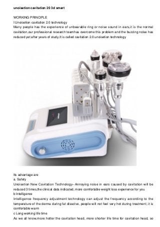 unoisetion cavitation 20 3d smart
WORKING PRINCIPLE
I Unoisetion cavitation 2.0 technology
Many people has the experience of unbearable ring or noise sound in ears,it is the normal
cavitation,our professional research teamhas overcome this problem and the buzzing noise has
reduced yet after years of study,It is called cavitation 2.0 unoisetion technology
Its advantage are
a. Safety
Unoisetion New Cavitation Technology--Annoying noise in ears caused by cavitation will be
reduced 3 times,the clinical data indicated, more comfortable weight loss experience for you
b Intelligence
Intelligence frequency adjustment technology can adjust the frequency according to the
temperature of the derma during fat dissolve, people will not feel very hot during treatment, it is
comfortable warm
c Long working life time
As we all know,more hotter the cavitation head, more shorter life time for cavitation head, so
 