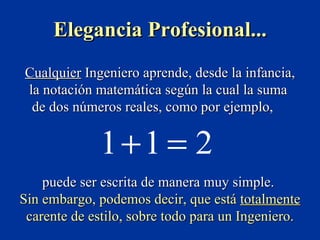 Elegancia Profesional...
Cualquier Ingeniero aprende, desde la infancia,
la notación matemática según la cual la suma
 de dos números reales, como por ejemplo,

              1+1 = 2
    puede ser escrita de manera muy simple.
Sin embargo, podemos decir, que está totalmente
 carente de estilo, sobre todo para un Ingeniero.
 