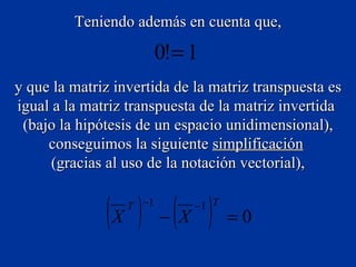 Teniendo además en cuenta que, y que la matriz invertida de la matriz transpuesta es igual a la matriz transpuesta de la matriz invertida  (bajo la hipótesis de un espacio unidimensional), conseguimos la siguiente  simplificación   (gracias al uso de la notación vectorial), 