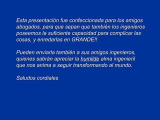 Esta presentación fue confeccionada para los amigos abogados, para que sepan que también los ingenieros poseemos la suficiente capacidad para complicar las cosas, y enredarlas en GRANDE!! Pueden enviarla también a sus amigos ingenieros, quienes sabrán apreciar la  humilde  alma ingenieril  que nos anima a seguir transformando al mundo. Saludos cordiales 