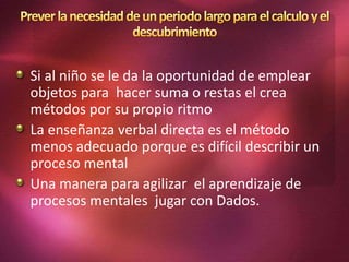 Si al niño se le da la oportunidad de emplear
objetos para hacer suma o restas el crea
métodos por su propio ritmo
La enseñanza verbal directa es el método
menos adecuado porque es difícil describir un
proceso mental
Una manera para agilizar el aprendizaje de
procesos mentales jugar con Dados.
 