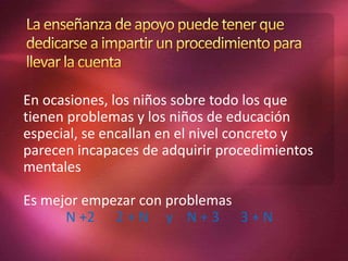 En ocasiones, los niños sobre todo los que
tienen problemas y los niños de educación
especial, se encallan en el nivel concreto y
parecen incapaces de adquirir procedimientos
mentales
Es mejor empezar con problemas
N +2 2 + N y N + 3 3 + N
 