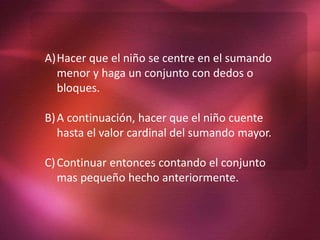 A)Hacer que el niño se centre en el sumando
menor y haga un conjunto con dedos o
bloques.
B)A continuación, hacer que el niño cuente
hasta el valor cardinal del sumando mayor.
C)Continuar entonces contando el conjunto
mas pequeño hecho anteriormente.
 