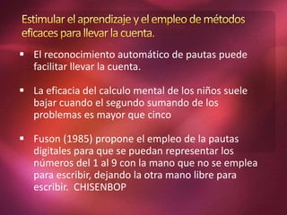  El reconocimiento automático de pautas puede
facilitar llevar la cuenta.
 La eficacia del calculo mental de los niños suele
bajar cuando el segundo sumando de los
problemas es mayor que cinco
 Fuson (1985) propone el empleo de la pautas
digitales para que se puedan representar los
números del 1 al 9 con la mano que no se emplea
para escribir, dejando la otra mano libre para
escribir. CHISENBOP
 