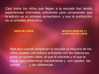 Casi todos los niños que llegan a la escuela han tenido
experiencias informales suficientes para comprender que
la adición es un proceso aumentativo y que la sustracción
es un proceso diminutivo.
NIÑOS DE 4 AÑOS
N + 1
MUCHOS NIÑOS DE 4 Y
LA MAYORIA DE 5 AÑOS
1 + N
Mas aun cuando empiezan la escuela la mayoría de los
niños poseen una soltura suficiente con las relaciones
entre un numero dado, el que le precede y el que le
sigue, para determinar mentalmente y con rapidez las
sumas N + 1 y las diferencias N – 1
 