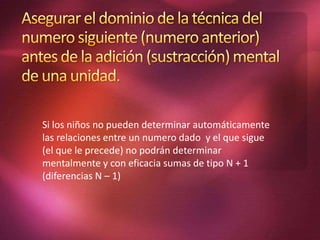 Si los niños no pueden determinar automáticamente
las relaciones entre un numero dado y el que sigue
(el que le precede) no podrán determinar
mentalmente y con eficacia sumas de tipo N + 1
(diferencias N – 1)
 