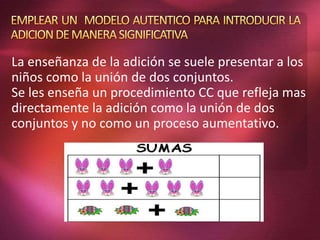 La enseñanza de la adición se suele presentar a los
niños como la unión de dos conjuntos.
Se les enseña un procedimiento CC que refleja mas
directamente la adición como la unión de dos
conjuntos y no como un proceso aumentativo.
 