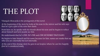Vitangelo Moscarda is the protagonist of this novel.
At the beginning of the story he looks at his nose in the mirror and his wife says
that he’s got a part of the nose that slants.
From here on, he speaks with his friends about his nose and he begins to reflect
about himself and how people see him.
He undertsands that he’s ONE, NO ONE and ONE HUNDRED THOUSAND.
He begins to hate himself and his name because for him, names are masks that say
who you are externally but not internally.
At the end of this strange story he goes in an hospice where he can live happily
(but he’s considered mad).
THE PLOT
 