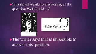 This novel wants to answering at the
question ‘WHO AM I ?’
The writer says that is impossible to
answer this question.
 