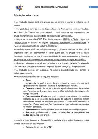 CURSO DE GRADUAÇÃO EM PEDAGOGIA

Orientações sobre o texto:
 A Produção textual será em grupos, de no mínimo 3 alunos e máximo de 5
alunos.
 Ser postado, a partir do modelo disponibilizado no AVA, com no mínimo, 7 laudas.
 A Produção Textual em grupo deverá, obrigatoriamente, ser apresentada ao
grupo no momento da aula atividade da disciplina de Seminário IV.
 Seguir as normas da ABNT. Para tanto, acesse a Biblioteca Digital, clique em
“Padronização” e escolha as opções “Trabalhos acadêmicos – Apresentação” e
“Modelo para elaboração de Trabalho Acadêmico”.
 Ao definir quem serão os participantes do grupo, informe seu tutor de sala. Isto é
importante para ele acompanhar e saber quem são os grupos que já estão
formados. Lembre-se de que é responsabilidade do aluno acompanhar o cadastro
do grupo pelo aluno responsável, bem como acompanhar a inserção da atividade.
 Quando o aluno responsável pelo cadastro do grupo e pelo cadastro de atividade
não realiza os procedimentos dentro do prazo devido, todo grupo fica prejudicado.
 A produção deverá ser registrada no arquivo disponibilizado que contém a
estrutura do trabalho.
 O arquivo citado acima terá a seguinte estrutura:
• Capa.
• Introdução na qual o grupo deverá registrar o resumo do que será
apresentando no trabalho e justificar a importância do mesmo.
• Desenvolvimento de um texto escrito a partir de questões levantadas
com Pesquisa de Campo: fazer uma análise detalhada da pesquisa de
campo realizada.
• Considerações Finais na qual constará uma síntese da análise
realizada após a produção. Nesta parte do trabalho é essencial refletir
criticamente acerca da realidade pesquisada e apresentar propostas e
sugestões. Essas considerações devem ser apresentadas nos seminários
do final do semestre.
• Referências nas quais conterão todos os textos utilizados pelo grupo.
• Anexo no qual constará o roteiro da pesquisa de campo com os
dados coletados pelo grupo.
 Abaixo apresentamos a vocês os critérios avaliativos que serão observados pelos
tutores na análise do seu trabalho:
• Respeito às normas da ABNT;

3

 