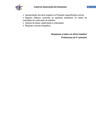 CURSO DE GRADUAÇÃO EM PEDAGOGIA

• Apresentação dos itens exigidos na Produção (especificados acima);
• Registro reflexivo contendo os aspectos solicitados no roteiro de
orientação em cada parte do trabalho;
• Clareza de ideias, objetividade e criatividade;
• Respeito à escrita ortográfica.

Desejamos a todos um ótimo trabalho!
Professores do 4° semestre

4

 