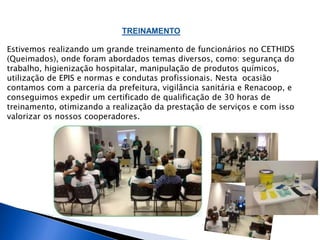TREINAMENTO 
Estivemos realizando um grande treinamento de funcionários no CETHIDS 
(Queimados), onde foram abordados temas diversos, como: segurança do 
trabalho, higienização hospitalar, manipulação de produtos químicos, 
utilização de EPIS e normas e condutas profissionais. Nesta ocasião 
contamos com a parceria da prefeitura, vigilância sanitária e Renacoop, e 
conseguimos expedir um certificado de qualificação de 30 horas de 
treinamento, otimizando a realização da prestação de serviços e com isso 
valorizar os nossos cooperadores. 
 