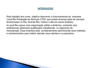 Este trabalho tem como objetivo descrever o funcionamento da empresa 
Local Rio Prestação de Serviços LTDA, que presta diversos tipos de serviços 
terceirizados no Rio, Grande Rio, Interior e até em outros Estados 
A Local Rio possui uma organização sólida e dinâmica, contando com 
profissionais altamente qualificados trabalhando no segmento de 
manutenção. Essa empresa está constantemente aprimorando seus métodos 
e conhecimentos para melhor atender seus clientes e ou parceiros. 
 