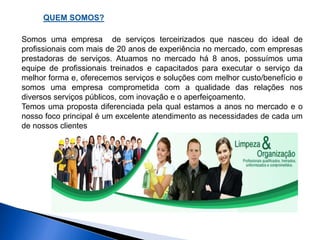 QUEM SOMOS? 
Somos uma empresa de serviços terceirizados que nasceu do ideal de 
profissionais com mais de 20 anos de experiência no mercado, com empresas 
prestadoras de serviços. Atuamos no mercado há 8 anos, possuímos uma 
equipe de profissionais treinados e capacitados para executar o serviço da 
melhor forma e, oferecemos serviços e soluções com melhor custo/benefício e 
somos uma empresa comprometida com a qualidade das relações nos 
diversos serviços públicos, com inovação e o aperfeiçoamento. 
Temos uma proposta diferenciada pela qual estamos a anos no mercado e o 
nosso foco principal é um excelente atendimento as necessidades de cada um 
de nossos clientes 
 