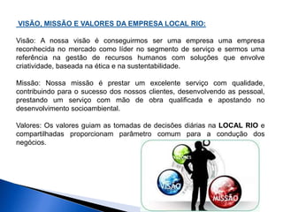 VISÃO, MISSÃO E VALORES DA EMPRESA LOCAL RIO: 
Visão: A nossa visão é conseguirmos ser uma empresa uma empresa 
reconhecida no mercado como líder no segmento de serviço e sermos uma 
referência na gestão de recursos humanos com soluções que envolve 
criatividade, baseada na ética e na sustentabilidade. 
Missão: Nossa missão é prestar um excelente serviço com qualidade, 
contribuindo para o sucesso dos nossos clientes, desenvolvendo as pessoal, 
prestando um serviço com mão de obra qualificada e apostando no 
desenvolvimento socioambiental. 
Valores: Os valores guiam as tomadas de decisões diárias na LOCAL RIO e 
compartilhadas proporcionam parâmetro comum para a condução dos 
negócios. 
 