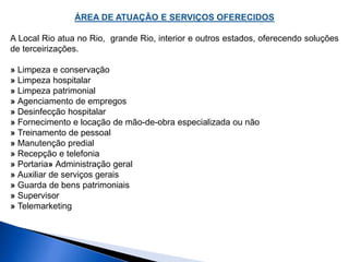 ÁREA DE ATUAÇÃO E SERVIÇOS OFERECIDOS 
A Local Rio atua no Rio, grande Rio, interior e outros estados, oferecendo soluções 
de terceirizações. 
» Limpeza e conservação 
» Limpeza hospitalar 
» Limpeza patrimonial 
» Agenciamento de empregos 
» Desinfecção hospitalar 
» Fornecimento e locação de mão-de-obra especializada ou não 
» Treinamento de pessoal 
» Manutenção predial 
» Recepção e telefonia 
» Portaria» Administração geral 
» Auxiliar de serviços gerais 
» Guarda de bens patrimoniais 
» Supervisor 
» Telemarketing 
 
