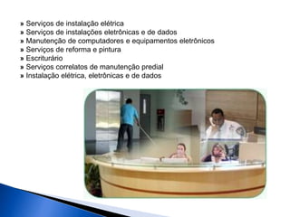 » Serviços de instalação elétrica 
» Serviços de instalações eletrônicas e de dados 
» Manutenção de computadores e equipamentos eletrônicos 
» Serviços de reforma e pintura 
» Escriturário 
» Serviços correlatos de manutenção predial 
» Instalação elétrica, eletrônicas e de dados 
 