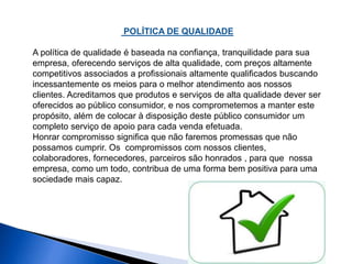 POLÍTICA DE QUALIDADE 
A política de qualidade é baseada na confiança, tranquilidade para sua 
empresa, oferecendo serviços de alta qualidade, com preços altamente 
competitivos associados a profissionais altamente qualificados buscando 
incessantemente os meios para o melhor atendimento aos nossos 
clientes. Acreditamos que produtos e serviços de alta qualidade dever ser 
oferecidos ao público consumidor, e nos comprometemos a manter este 
propósito, além de colocar à disposição deste público consumidor um 
completo serviço de apoio para cada venda efetuada. 
Honrar compromisso significa que não faremos promessas que não 
possamos cumprir. Os compromissos com nossos clientes, 
colaboradores, fornecedores, parceiros são honrados , para que nossa 
empresa, como um todo, contribua de uma forma bem positiva para uma 
sociedade mais capaz. 
 