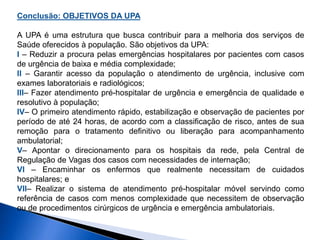 Conclusão: OBJETIVOS DA UPA
A UPA é uma estrutura que busca contribuir para a melhoria dos serviços de
Saúde oferecidos à população. São objetivos da UPA:
I – Reduzir a procura pelas emergências hospitalares por pacientes com casos
de urgência de baixa e média complexidade;
II – Garantir acesso da população o atendimento de urgência, inclusive com
exames laboratoriais e radiológicos;
III– Fazer atendimento pré-hospitalar de urgência e emergência de qualidade e
resolutivo à população;
IV– O primeiro atendimento rápido, estabilização e observação de pacientes por
período de até 24 horas, de acordo com a classificação de risco, antes de sua
remoção para o tratamento definitivo ou liberação para acompanhamento
ambulatorial;
V– Apontar o direcionamento para os hospitais da rede, pela Central de
Regulação de Vagas dos casos com necessidades de internação;
VI – Encaminhar os enfermos que realmente necessitam de cuidados
hospitalares; e
VII– Realizar o sistema de atendimento pré-hospitalar móvel servindo como
referência de casos com menos complexidade que necessitem de observação
ou de procedimentos cirúrgicos de urgência e emergência ambulatoriais.
 