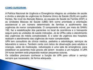 COMO SURGIRAM:
A Política Nacional de Urgência e Emergência integrou as unidades de saúde
e dividiu a atenção às urgências no Sistema Único de Saúde (SUS) em quatro
frentes. No nível da Atenção Básica, as equipes de Saúde da Família (ESF) e
as Unidades Básicas de Saúde (UBS) têm como prioridade a orientação
assistencial a um número determinado de famílias e acolhimento das
urgências de menor complexidade. O componente móvel, por meio do SAMU
192, faz a estabilização dos pacientes no local da ocorrência e o transporte
seguro para as unidades de saúde indicadas. Já às UPAs cabe o atendimento
das urgências de média complexidade. E o setor de urgência dos hospitais
realizam o atendimento das urgências de maior complexidade.
UPA tem consultório de clínica médica, pediatria e odontologia, serviços de
laboratório e raios-x. Também conta com leitos de observação para adultos e
crianças, salas de medicação, nebulização e uma sala de emergência, para
estabilizar os pacientes mais graves até serem levados a um hospital. A UPA
24 horas também está preparada realizar pequenas suturas.
Os cidadãos precisam conhecer a função da UPA para utilizar o serviço
sempre que necessário, de forma adequada.
 