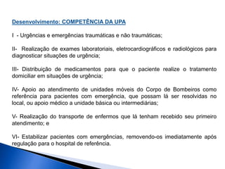 Desenvolvimento: COMPETÊNCIA DA UPA
I - Urgências e emergências traumáticas e não traumáticas;
II- Realização de exames laboratoriais, eletrocardiográficos e radiológicos para
diagnosticar situações de urgência;
III- Distribuição de medicamentos para que o paciente realize o tratamento
domiciliar em situações de urgência;
IV- Apoio ao atendimento de unidades móveis do Corpo de Bombeiros como
referência para pacientes com emergência, que possam lá ser resolvidas no
local, ou apoio médico a unidade básica ou intermediárias;
V- Realização do transporte de enfermos que lá tenham recebido seu primeiro
atendimento; e
VI- Estabilizar pacientes com emergências, removendo-os imediatamente após
regulação para o hospital de referência.
 