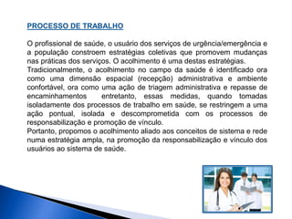 PROCESSO DE TRABALHO
O profissional de saúde, o usuário dos serviços de urgência/emergência e
a população constroem estratégias coletivas que promovem mudanças
nas práticas dos serviços. O acolhimento é uma destas estratégias.
Tradicionalmente, o acolhimento no campo da saúde é identificado ora
como uma dimensão espacial (recepção) administrativa e ambiente
confortável, ora como uma ação de triagem administrativa e repasse de
encaminhamentos entretanto, essas medidas, quando tomadas
isoladamente dos processos de trabalho em saúde, se restringem a uma
ação pontual, isolada e descomprometida com os processos de
responsabilização e promoção de vínculo.
Portanto, propomos o acolhimento aliado aos conceitos de sistema e rede
numa estratégia ampla, na promoção da responsabilização e vínculo dos
usuários ao sistema de saúde.
 