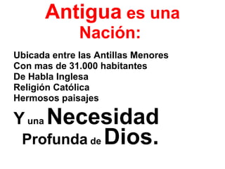 Antigua  es una Nación :  Ubicada entre las Antillas Menores  Con mas de 31.000 habitantes  De Habla Inglesa  Religión Católica Hermosos paisajes  Y  una  Necesidad   Profunda  de  Dios. 