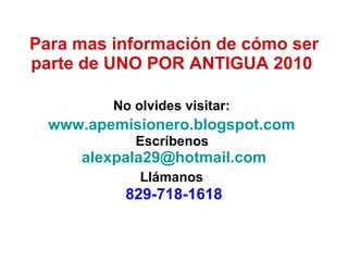 Para mas información de cómo ser parte de UNO POR ANTIGUA 2010   No olvides visitar:   www.apemisionero.blogspot.com   Escríbenos  [email_address] Llámanos   829-718-1618 