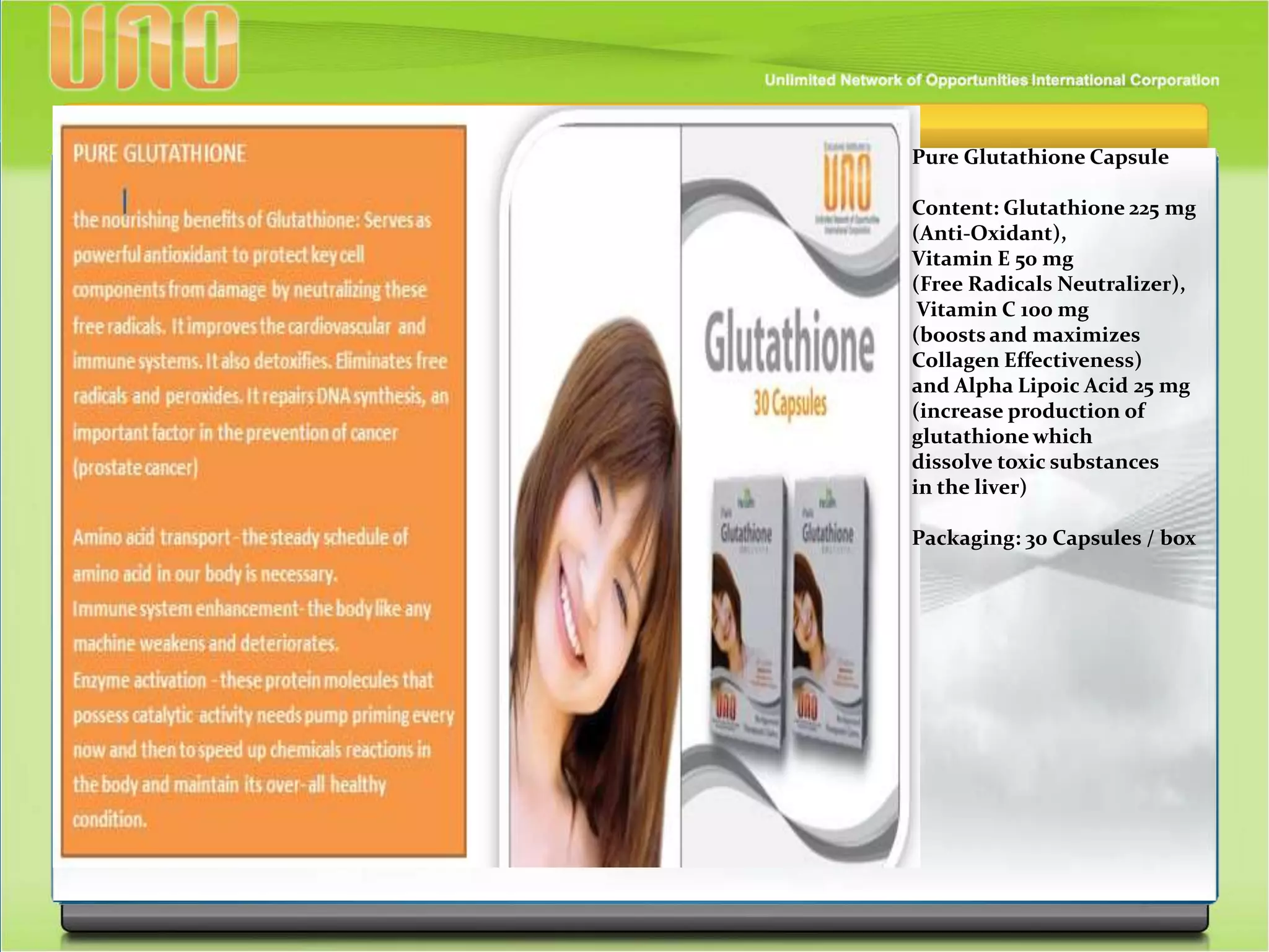 Pure Glutathione Capsule
Content: Glutathione 225 mg
(Anti-Oxidant),
Vitamin E 50 mg
(Free Radicals Neutralizer),
Vitamin C 100 mg
(boosts and maximizes
Collagen Effectiveness)
and Alpha Lipoic Acid 25 mg
(increase production of
glutathione which
dissolve toxic substances
in the liver)
Packaging: 30 Capsules / box
 
